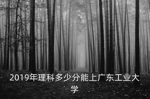 2019年理科多少分能上廣東工業大學