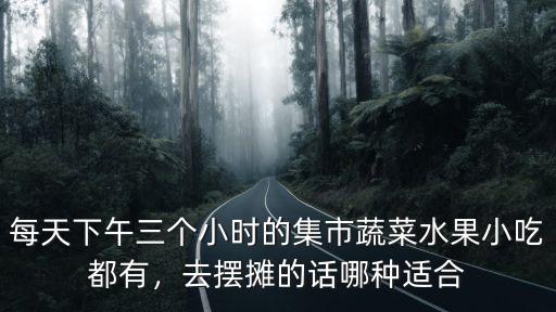 每天下午三個小時的集市蔬菜水果小吃都有，去擺攤的話哪種適合