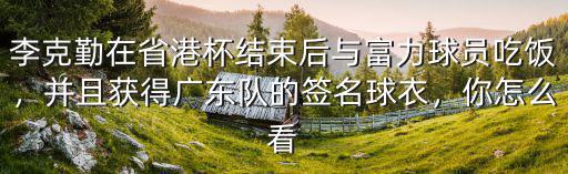 李克勤在省港杯結束后與富力球員吃飯，并且獲得廣東隊的簽名球衣，你怎么看