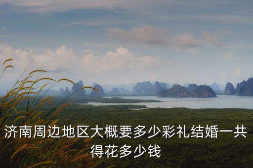 濟南周邊地區(qū)大概要多少彩禮結(jié)婚一共得花多少錢