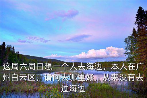 這周六周日想一個人去海邊，本人在廣州白云區，請問去哪里好，從來沒有去過海邊