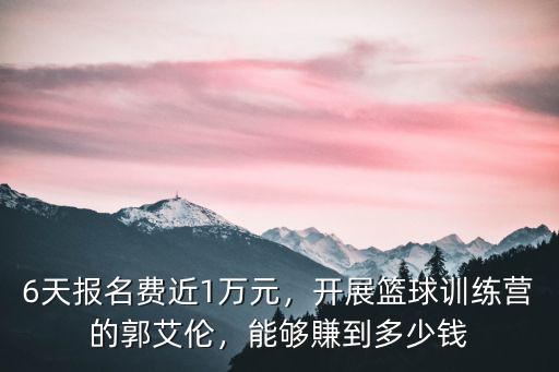 6天報名費近1萬元，開展籃球訓練營的郭艾倫，能夠賺到多少錢