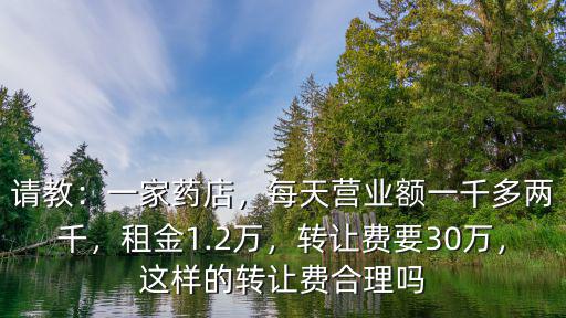 請教：一家藥店，每天營業額一千多兩千，租金1.2萬，轉讓費要30萬，這樣的轉讓費合理嗎