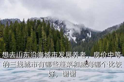 想去山東沿海城市發展養老，房價中等的三線城市有哪些蓬萊和威海哪個比較好，謝謝