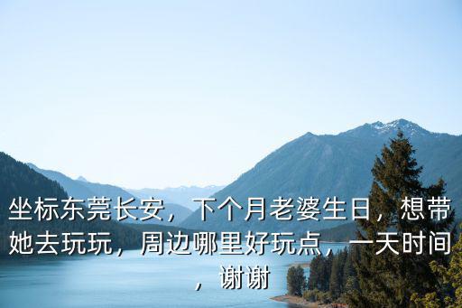 坐標東莞長安，下個月老婆生日，想帶她去玩玩，周邊哪里好玩點，一天時間，謝謝