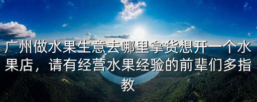 廣州做水果生意去哪里拿貨想開一個水果店，請有經營水果經驗的前輩們多指教