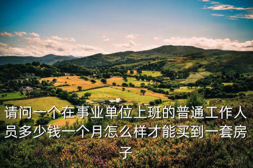 請(qǐng)問(wèn)一個(gè)在事業(yè)單位上班的普通工作人員多少錢一個(gè)月怎么樣才能買到一套房子