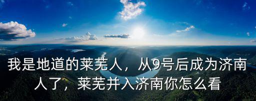 我是地道的萊蕪人，從9號后成為濟南人了，萊蕪并入濟南你怎么看
