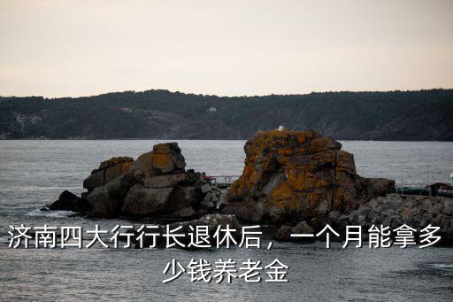 濟南四大行行長退休后，一個月能拿多少錢養(yǎng)老金