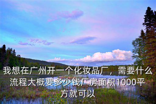 我想在廣州開一個(gè)化妝品廠，需要什么流程大概要多少錢廠房面積1000平方就可以