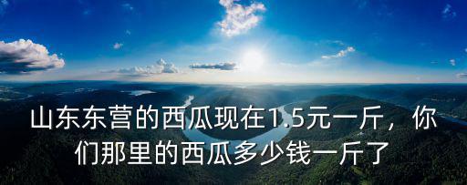 山東東營的西瓜現(xiàn)在1.5元一斤，你們那里的西瓜多少錢一斤了