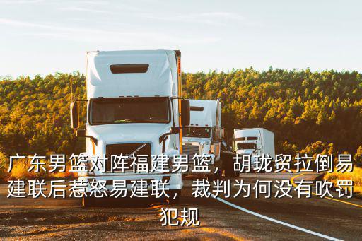 廣東男籃對陣福建男籃，胡瓏貿拉倒易建聯后惹怒易建聯，裁判為何沒有吹罰犯規