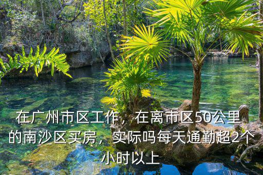在廣州市區工作，在離市區50公里 的南沙區買房，實際嗎每天通勤超2個小時以上