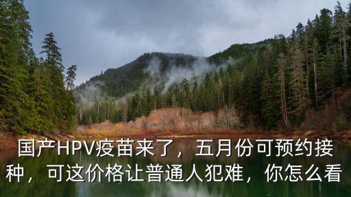 國產HPV疫苗來了，五月份可預約接種，可這價格讓普通人犯難，你怎么看