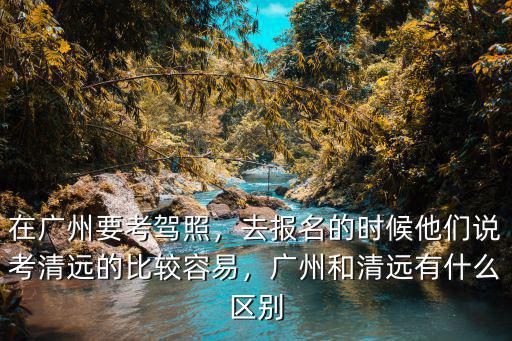 在廣州要考駕照，去報名的時候他們說考清遠的比較容易，廣州和清遠有什么區別