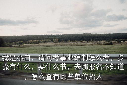 我是小白，請問考事業(yè)編制怎么考，步驟有什么，買什么書，去哪報名不知道，怎么查有哪些單位招人