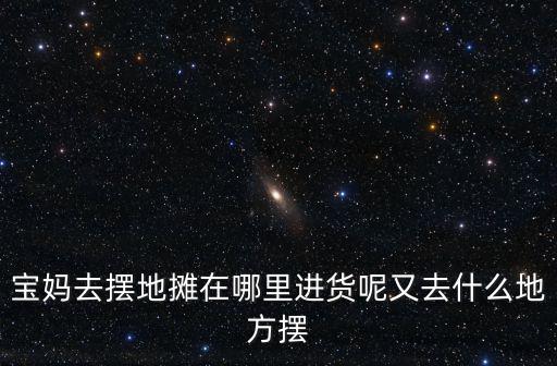 寶媽去擺地攤在哪里進貨呢又去什么地方擺