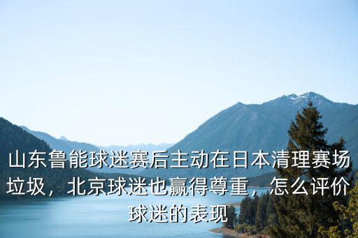 山東魯能球迷賽后主動在日本清理賽場垃圾，北京球迷也贏得尊重，怎么評價球迷的表現