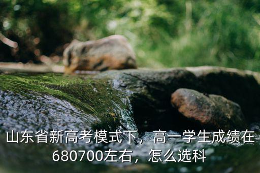山東省新高考模式下，高一學生成績在680700左右，怎么選科