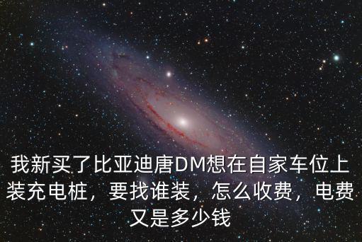 我新買了比亞迪唐DM想在自家車位上裝充電樁，要找誰裝，怎么收費(fèi)，電費(fèi)又是多少錢