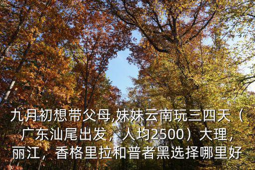 九月初想帶父母,妹妹云南玩三四天（廣東汕尾出發(fā)，人均2500）大理，麗江，香格里拉和普者黑選擇哪里好