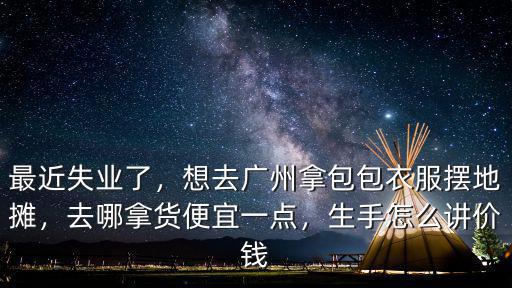 最近失業了，想去廣州拿包包衣服擺地攤，去哪拿貨便宜一點，生手怎么講價錢