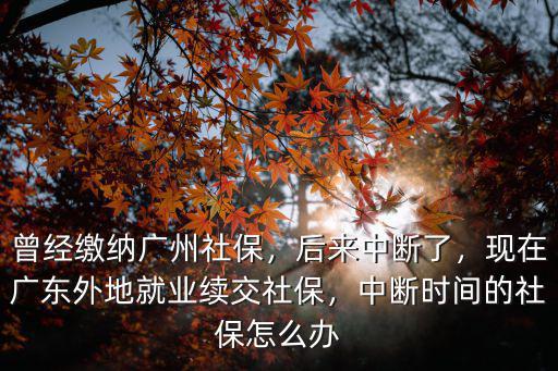 曾經(jīng)繳納廣州社保，后來(lái)中斷了，現(xiàn)在廣東外地就業(yè)續(xù)交社保，中斷時(shí)間的社保怎么辦