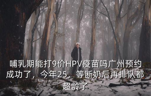 哺乳期能打9價HPV疫苗嗎廣州預約成功了，今年25，等斷奶后再排隊都超齡了