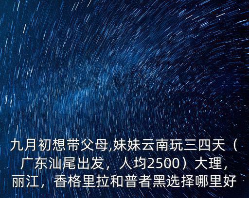 九月初想帶父母,妹妹云南玩三四天（廣東汕尾出發，人均2500）大理，麗江，香格里拉和普者黑選擇哪里好