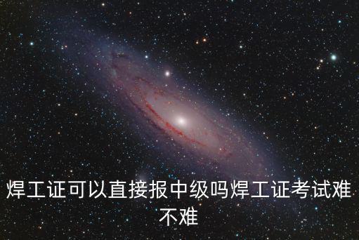 焊工證可以直接報(bào)中級嗎焊工證考試難不難