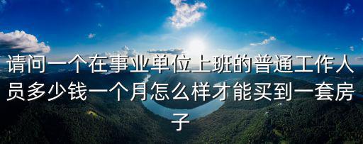 請問一個在事業單位上班的普通工作人員多少錢一個月怎么樣才能買到一套房子