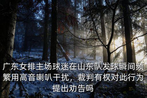 廣東女排主場球迷在山東隊發(fā)球瞬間頻繁用高音喇叭干擾，裁判有權對此行為提出勸告嗎