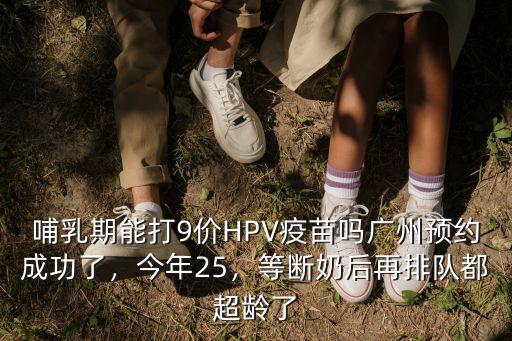 哺乳期能打9價HPV疫苗嗎廣州預約成功了，今年25，等斷奶后再排隊都超齡了