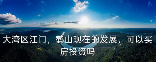 大灣區江門，鶴山現在的發展，可以買房投資嗎