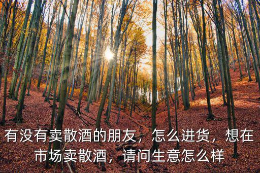 有沒有賣散酒的朋友，怎么進貨，想在市場賣散酒，請問生意怎么樣