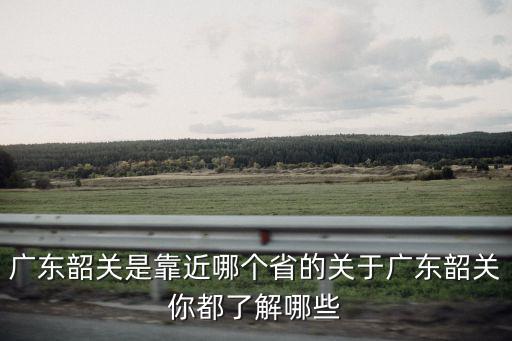 廣東韶關是靠近哪個省的關于廣東韶關你都了解哪些