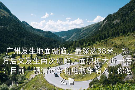 廣州發生地面塌陷，最深達38米，塌方后又發生兩次塌陷，面積擴大近一倍；目前一輛清污車和電瓶車陷入，你怎么看