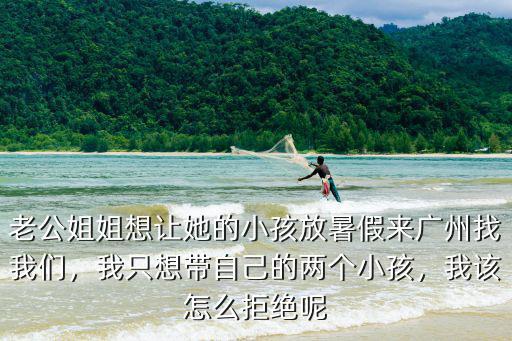 老公姐姐想讓她的小孩放暑假來廣州找我們，我只想帶自己的兩個小孩，我該怎么拒絕呢