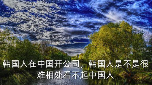 韓國人在中國開公司，韓國人是不是很難相處看不起中國人