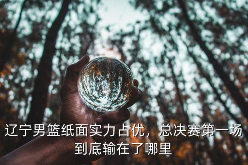 遼寧男籃紙面實(shí)力占優(yōu)，總決賽第一場(chǎng)到底輸在了哪里