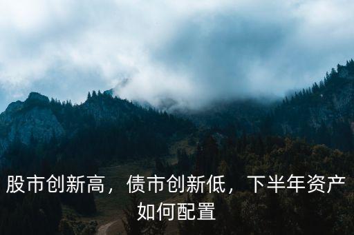 股市創(chuàng)新高，債市創(chuàng)新低，下半年資產(chǎn)如何配置