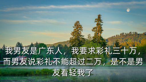 我男友是廣東人，我要求彩禮三十萬，而男友說彩禮不能超過二萬，是不是男友看輕我了