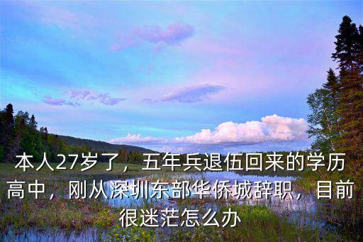 本人27歲了，五年兵退伍回來的學歷高中，剛從深圳東部華僑城辭職，目前很迷茫怎么辦