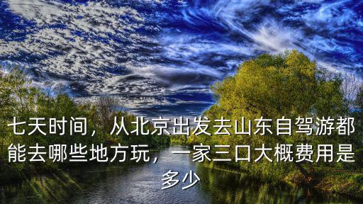 七天時間，從北京出發去山東自駕游都能去哪些地方玩，一家三口大概費用是多少