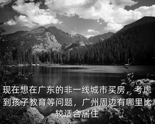 現(xiàn)在想在廣東的非一線城市買房，考慮到孩子教育等問題，廣州周邊有哪里比較適合居住
