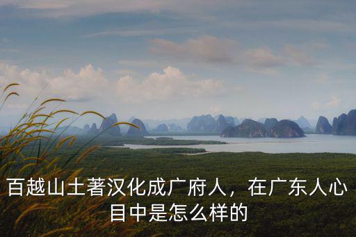 百越山土著漢化成廣府人，在廣東人心目中是怎么樣的