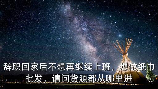 辭職回家后不想再繼續上班，想做紙巾批發，請問貨源都從哪里進