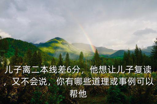 兒子離二本線差6分，他想讓兒子復(fù)讀，又不會說，你有哪些道理或事例可以幫他