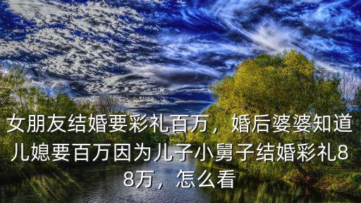 女朋友結(jié)婚要彩禮百萬，婚后婆婆知道兒媳要百萬因?yàn)閮鹤有【俗咏Y(jié)婚彩禮88萬，怎么看