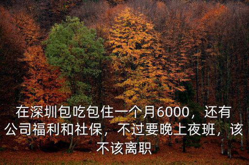 在深圳包吃包住一個月6000，還有公司福利和社保，不過要晚上夜班，該不該離職